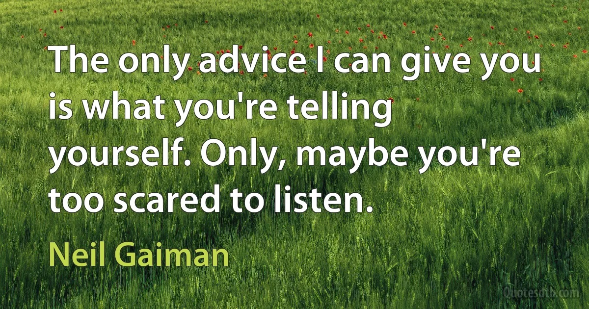 The only advice I can give you is what you're telling yourself. Only, maybe you're too scared to listen. (Neil Gaiman)