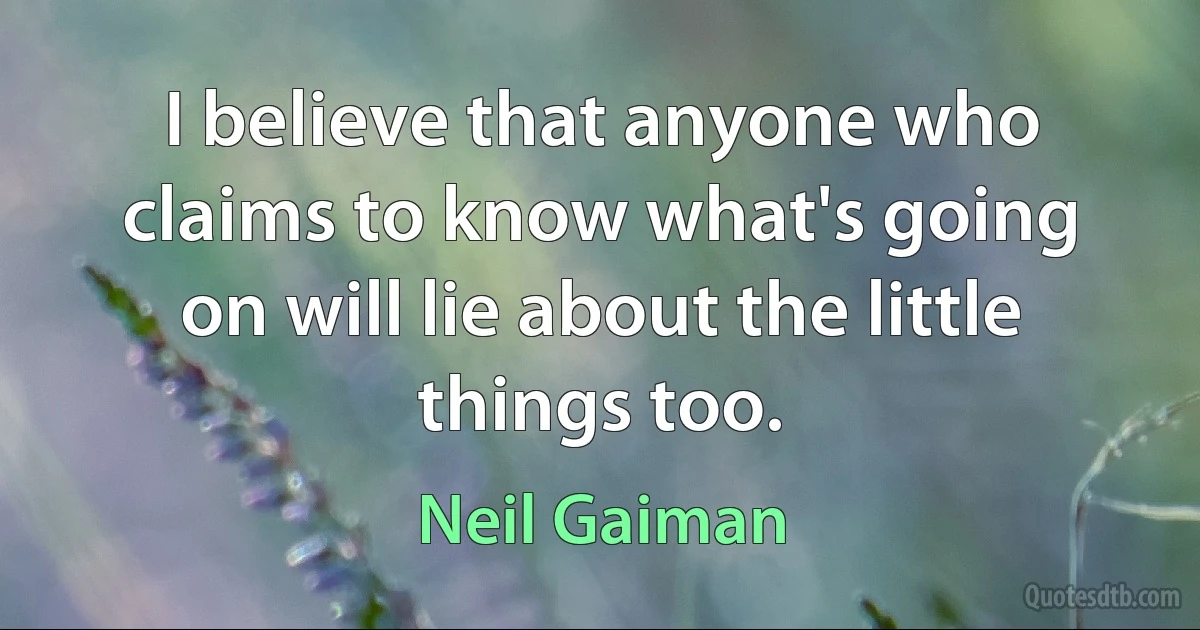 I believe that anyone who claims to know what's going on will lie about the little things too. (Neil Gaiman)