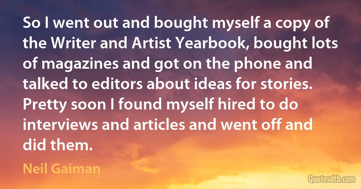 So I went out and bought myself a copy of the Writer and Artist Yearbook, bought lots of magazines and got on the phone and talked to editors about ideas for stories. Pretty soon I found myself hired to do interviews and articles and went off and did them. (Neil Gaiman)