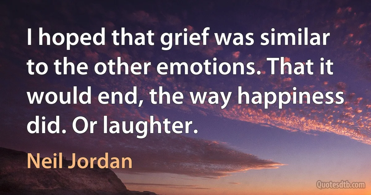 I hoped that grief was similar to the other emotions. That it would end, the way happiness did. Or laughter. (Neil Jordan)