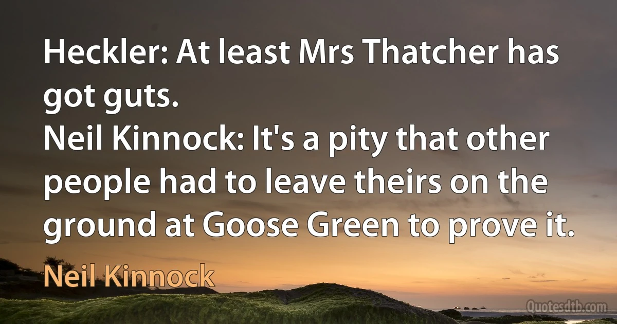 Heckler: At least Mrs Thatcher has got guts.
Neil Kinnock: It's a pity that other people had to leave theirs on the ground at Goose Green to prove it. (Neil Kinnock)