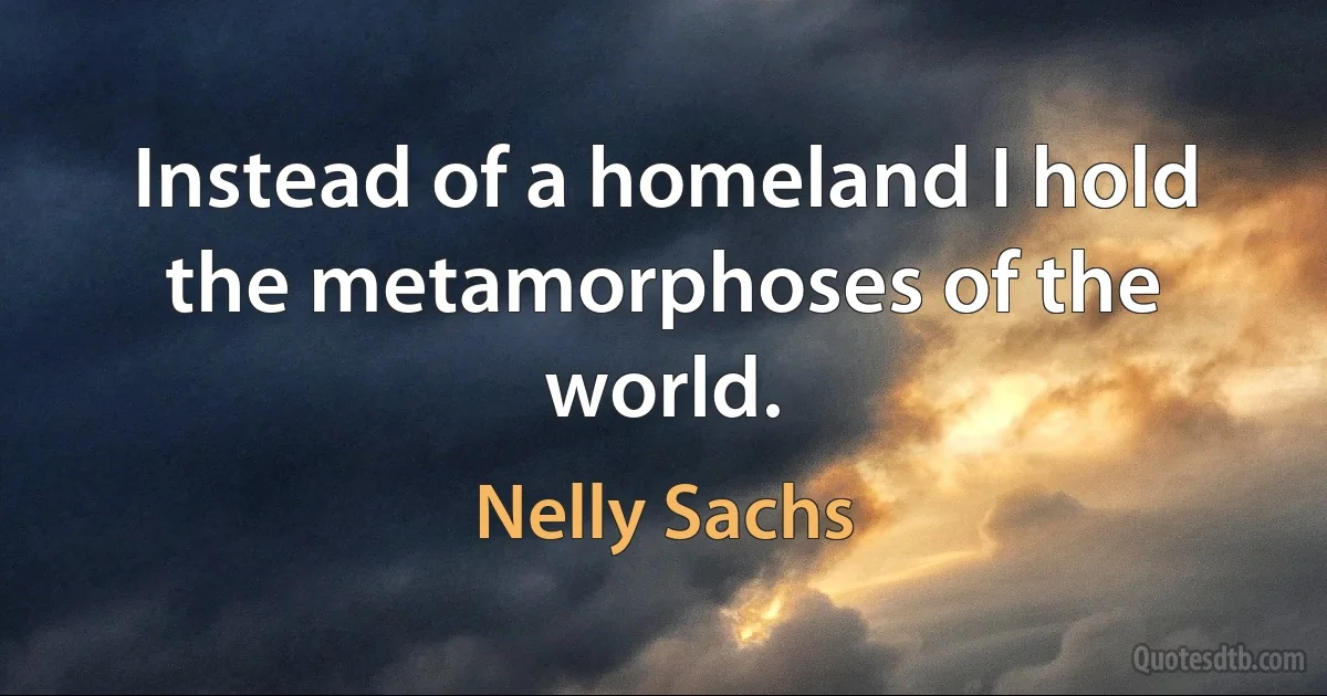 Instead of a homeland I hold the metamorphoses of the world. (Nelly Sachs)