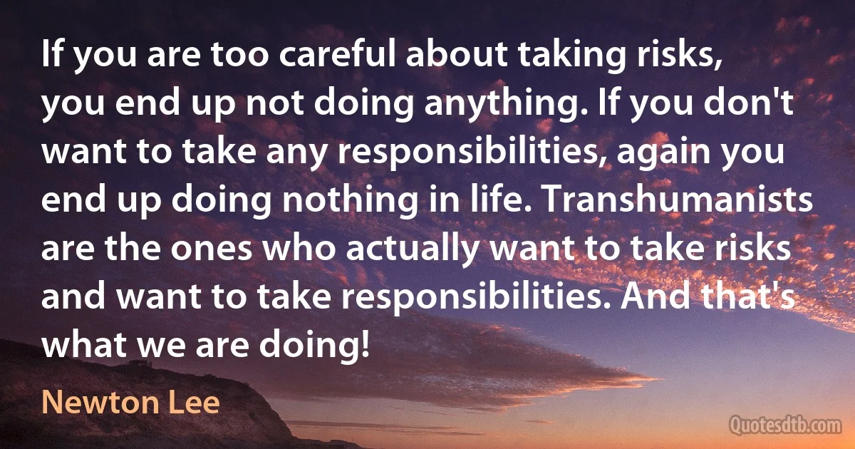 If you are too careful about taking risks, you end up not doing anything. If you don't want to take any responsibilities, again you end up doing nothing in life. Transhumanists are the ones who actually want to take risks and want to take responsibilities. And that's what we are doing! (Newton Lee)