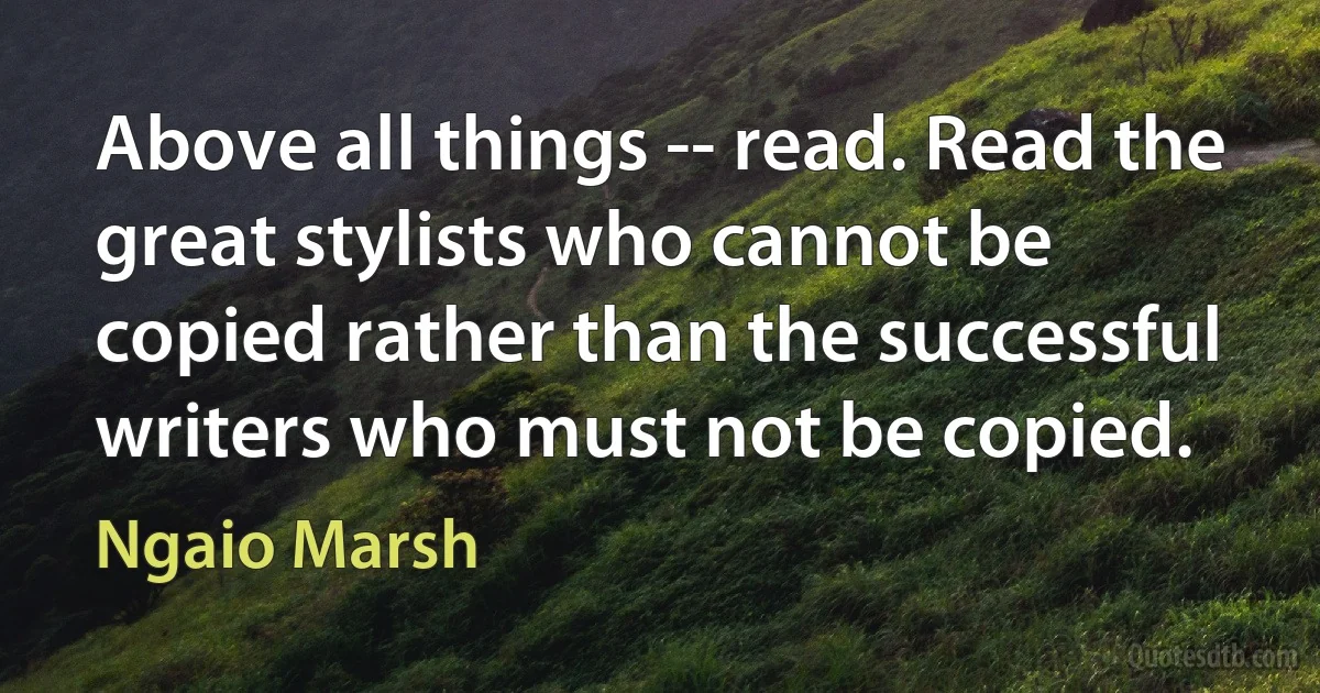 Above all things -- read. Read the great stylists who cannot be copied rather than the successful writers who must not be copied. (Ngaio Marsh)