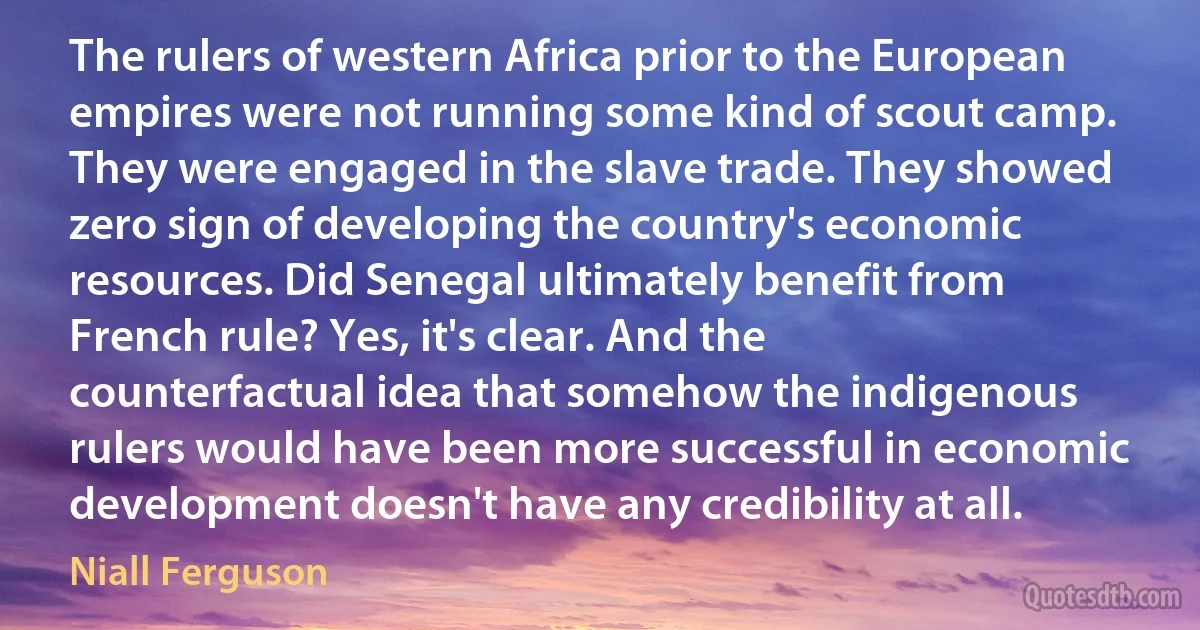 The rulers of western Africa prior to the European empires were not running some kind of scout camp. They were engaged in the slave trade. They showed zero sign of developing the country's economic resources. Did Senegal ultimately benefit from French rule? Yes, it's clear. And the counterfactual idea that somehow the indigenous rulers would have been more successful in economic development doesn't have any credibility at all. (Niall Ferguson)