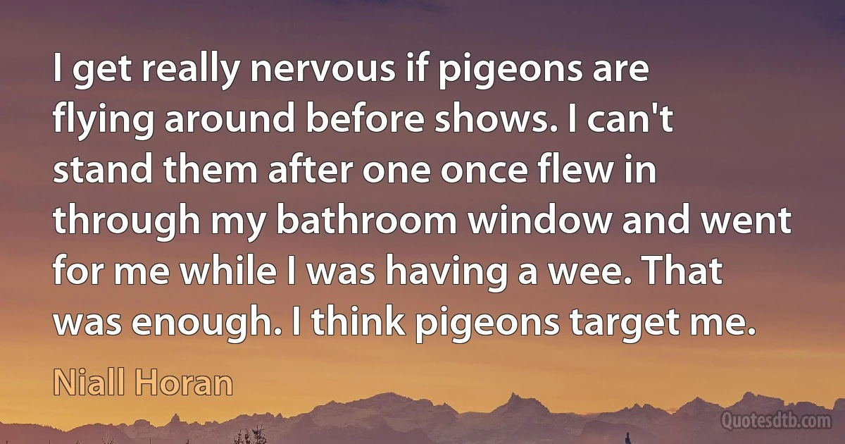 I get really nervous if pigeons are flying around before shows. I can't stand them after one once flew in through my bathroom window and went for me while I was having a wee. That was enough. I think pigeons target me. (Niall Horan)