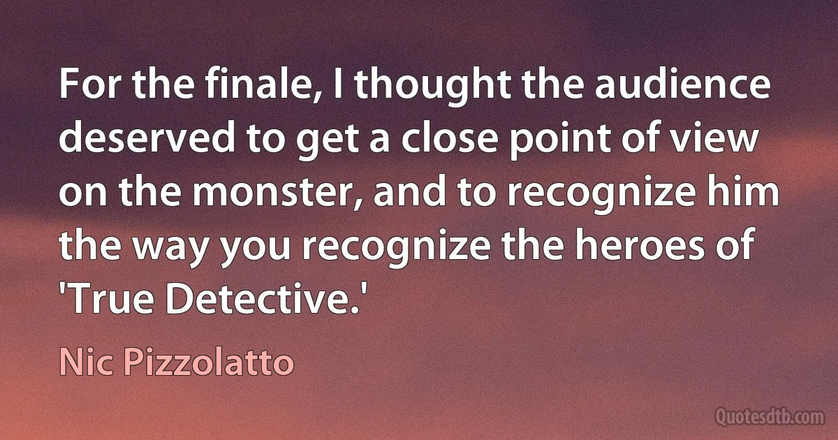 For the finale, I thought the audience deserved to get a close point of view on the monster, and to recognize him the way you recognize the heroes of 'True Detective.' (Nic Pizzolatto)