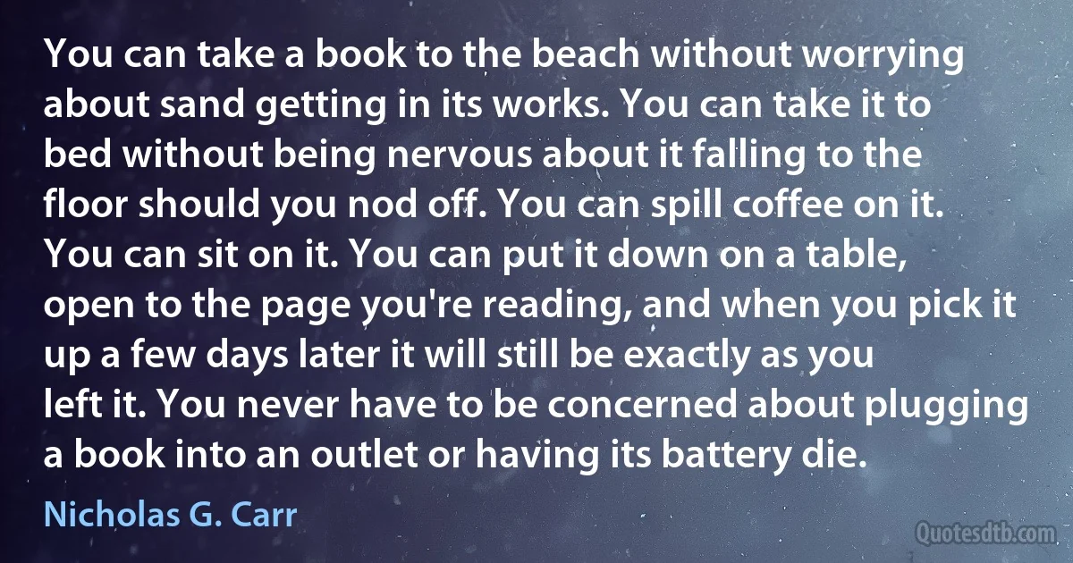 You can take a book to the beach without worrying about sand getting in its works. You can take it to bed without being nervous about it falling to the floor should you nod off. You can spill coffee on it. You can sit on it. You can put it down on a table, open to the page you're reading, and when you pick it up a few days later it will still be exactly as you left it. You never have to be concerned about plugging a book into an outlet or having its battery die. (Nicholas G. Carr)