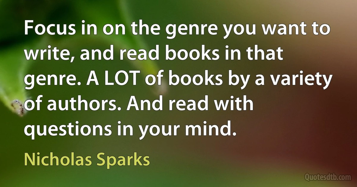 Focus in on the genre you want to write, and read books in that genre. A LOT of books by a variety of authors. And read with questions in your mind. (Nicholas Sparks)