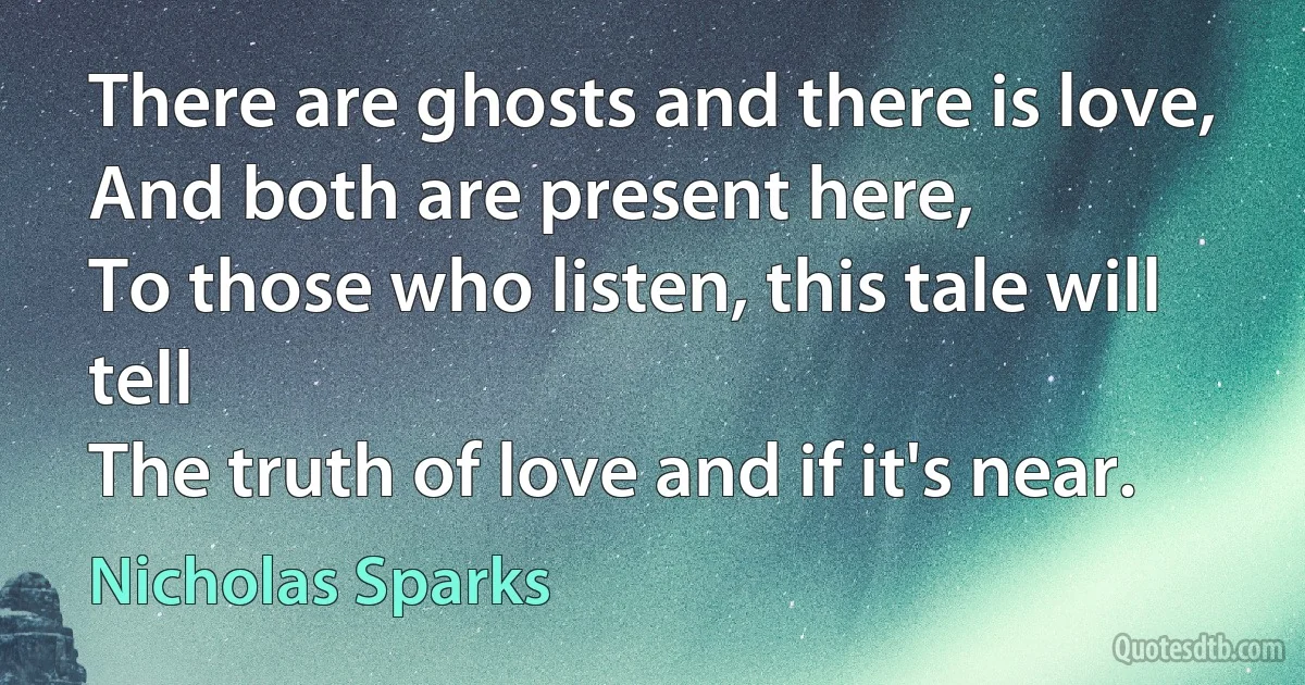 There are ghosts and there is love,
And both are present here,
To those who listen, this tale will tell
The truth of love and if it's near. (Nicholas Sparks)