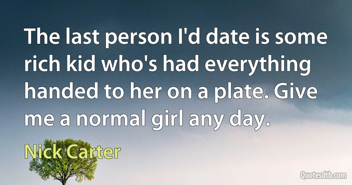 The last person I'd date is some rich kid who's had everything handed to her on a plate. Give me a normal girl any day. (Nick Carter)