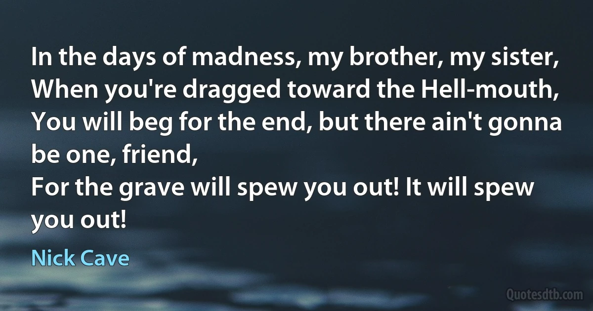 In the days of madness, my brother, my sister,
When you're dragged toward the Hell-mouth,
You will beg for the end, but there ain't gonna be one, friend,
For the grave will spew you out! It will spew you out! (Nick Cave)