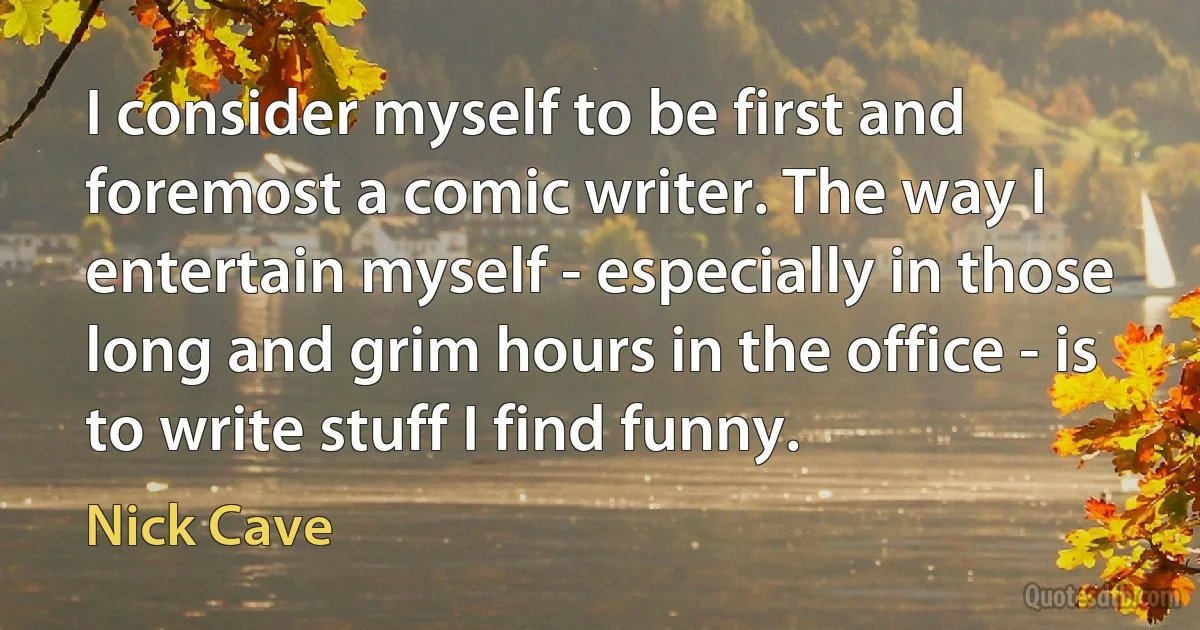 I consider myself to be first and foremost a comic writer. The way I entertain myself - especially in those long and grim hours in the office - is to write stuff I find funny. (Nick Cave)