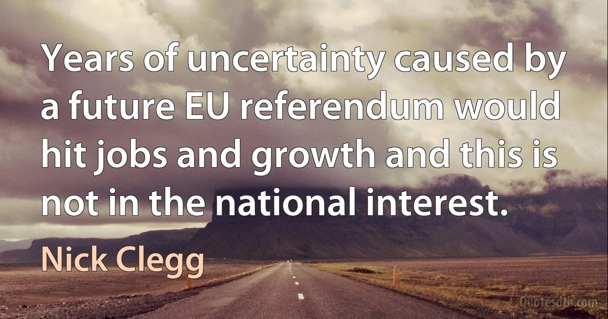 Years of uncertainty caused by a future EU referendum would hit jobs and growth and this is not in the national interest. (Nick Clegg)