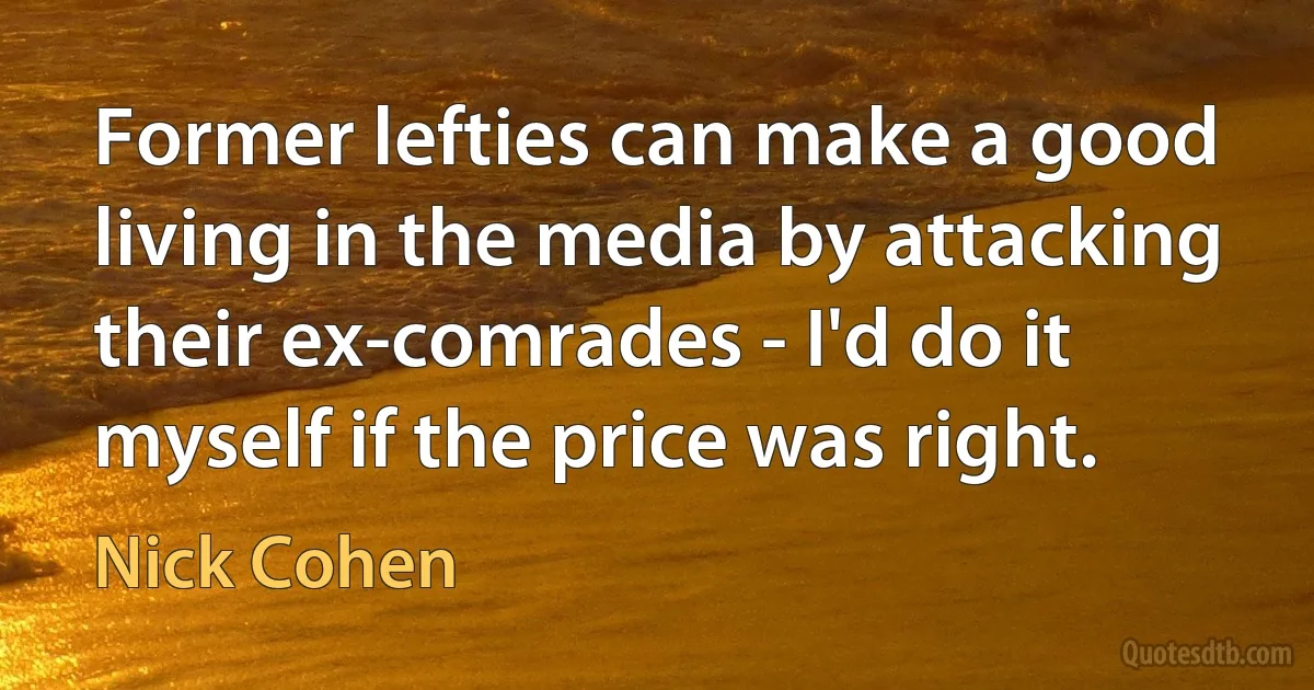 Former lefties can make a good living in the media by attacking their ex-comrades - I'd do it myself if the price was right. (Nick Cohen)