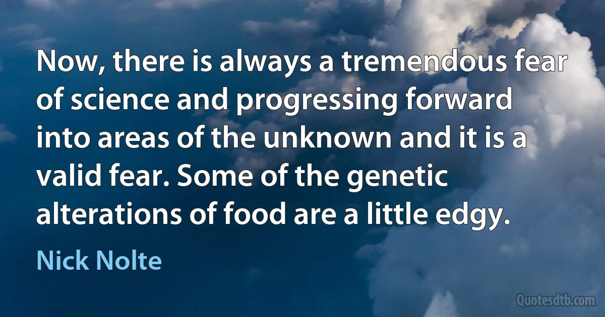 Now, there is always a tremendous fear of science and progressing forward into areas of the unknown and it is a valid fear. Some of the genetic alterations of food are a little edgy. (Nick Nolte)