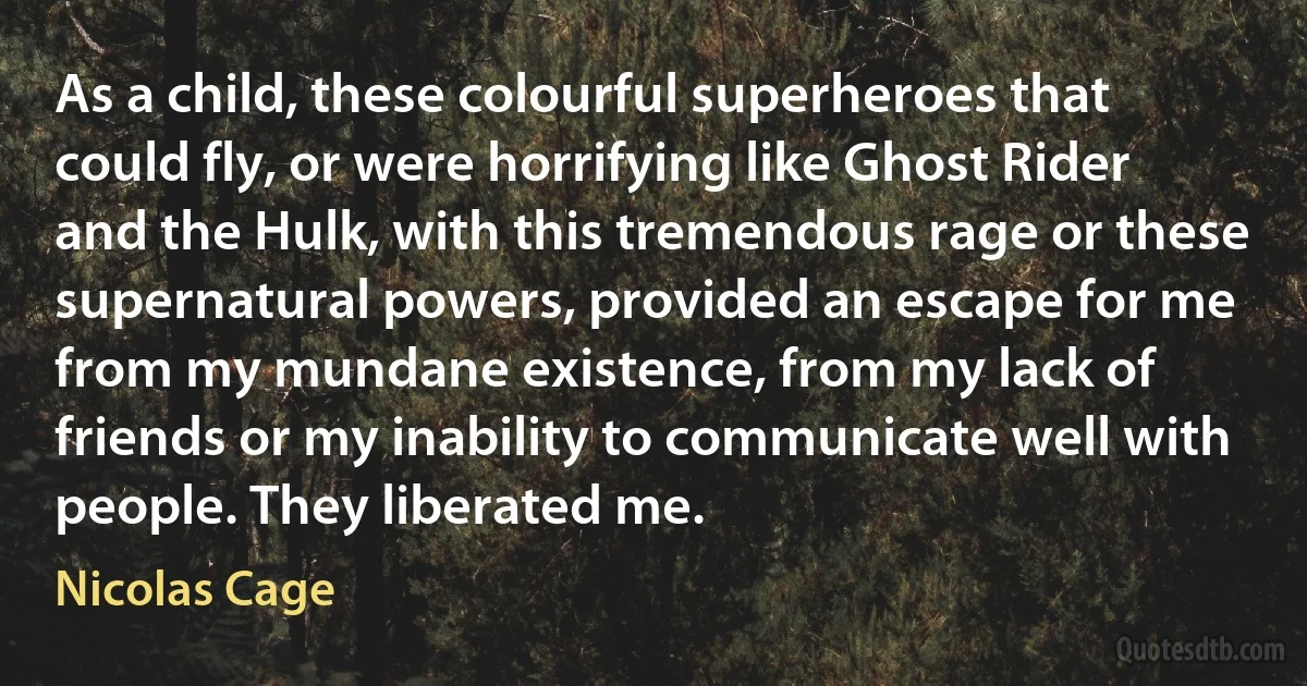 As a child, these colourful superheroes that could fly, or were horrifying like Ghost Rider and the Hulk, with this tremendous rage or these supernatural powers, provided an escape for me from my mundane existence, from my lack of friends or my inability to communicate well with people. They liberated me. (Nicolas Cage)