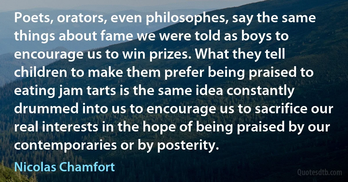 Poets, orators, even philosophes, say the same things about fame we were told as boys to encourage us to win prizes. What they tell children to make them prefer being praised to eating jam tarts is the same idea constantly drummed into us to encourage us to sacrifice our real interests in the hope of being praised by our contemporaries or by posterity. (Nicolas Chamfort)