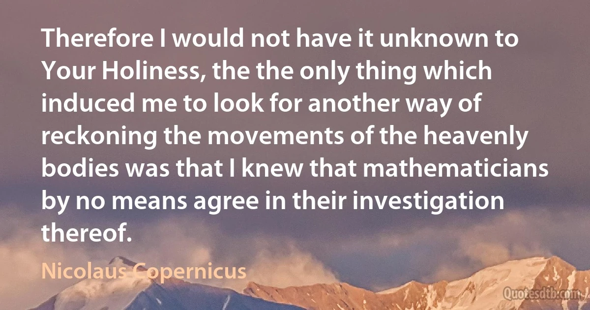 Therefore I would not have it unknown to Your Holiness, the the only thing which induced me to look for another way of reckoning the movements of the heavenly bodies was that I knew that mathematicians by no means agree in their investigation thereof. (Nicolaus Copernicus)