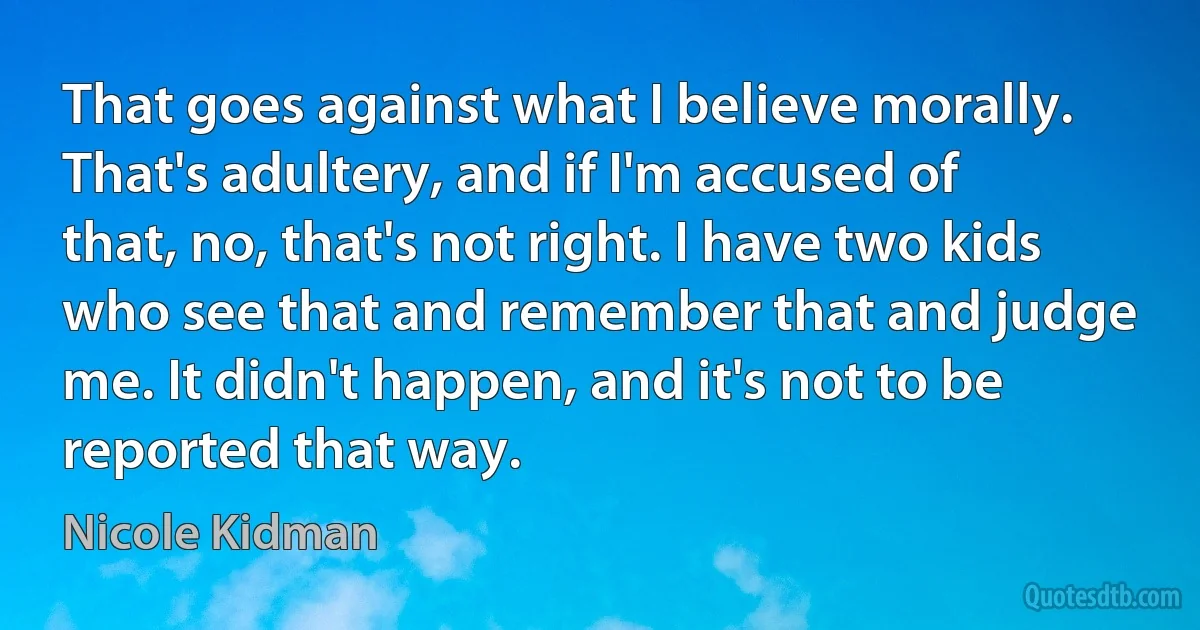 That goes against what I believe morally. That's adultery, and if I'm accused of that, no, that's not right. I have two kids who see that and remember that and judge me. It didn't happen, and it's not to be reported that way. (Nicole Kidman)