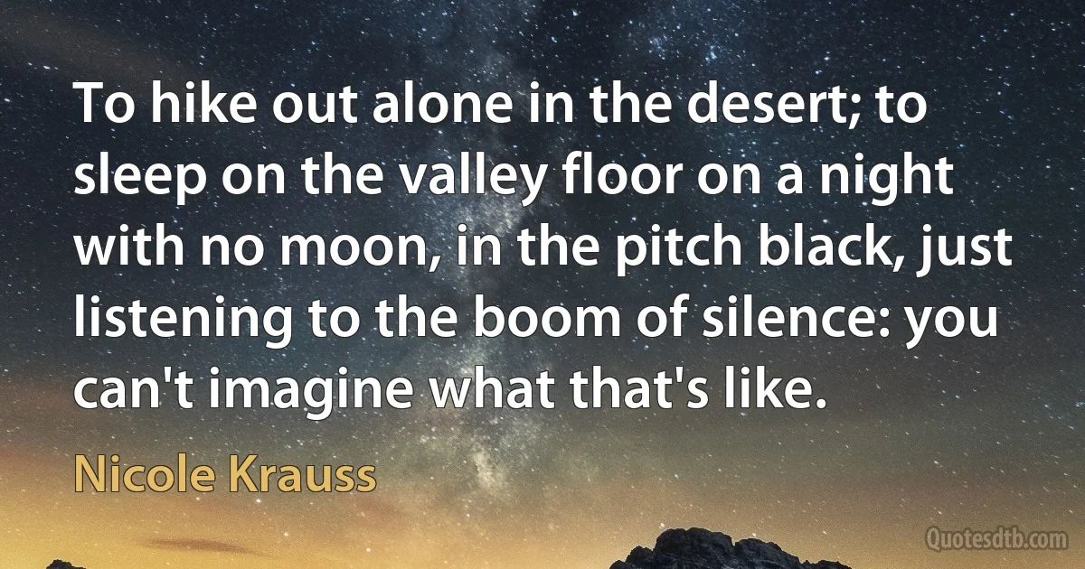 To hike out alone in the desert; to sleep on the valley floor on a night with no moon, in the pitch black, just listening to the boom of silence: you can't imagine what that's like. (Nicole Krauss)