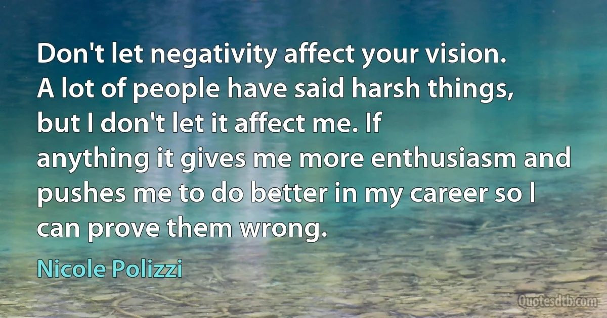 Don't let negativity affect your vision. A lot of people have said harsh things, but I don't let it affect me. If anything it gives me more enthusiasm and pushes me to do better in my career so I can prove them wrong. (Nicole Polizzi)