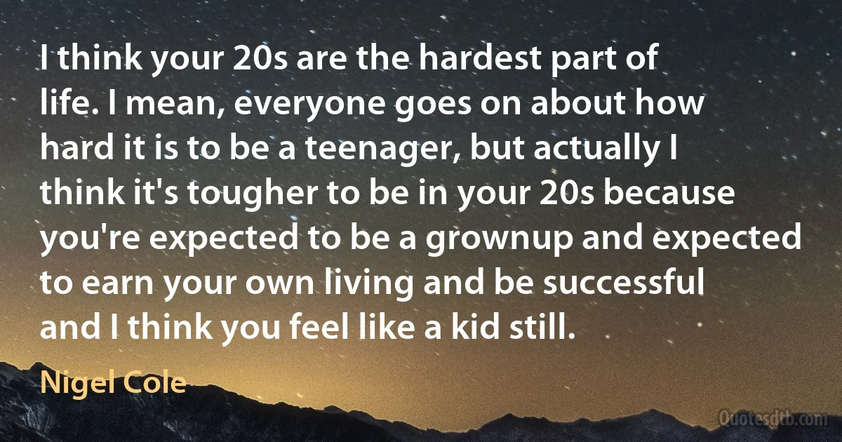 I think your 20s are the hardest part of life. I mean, everyone goes on about how hard it is to be a teenager, but actually I think it's tougher to be in your 20s because you're expected to be a grownup and expected to earn your own living and be successful and I think you feel like a kid still. (Nigel Cole)