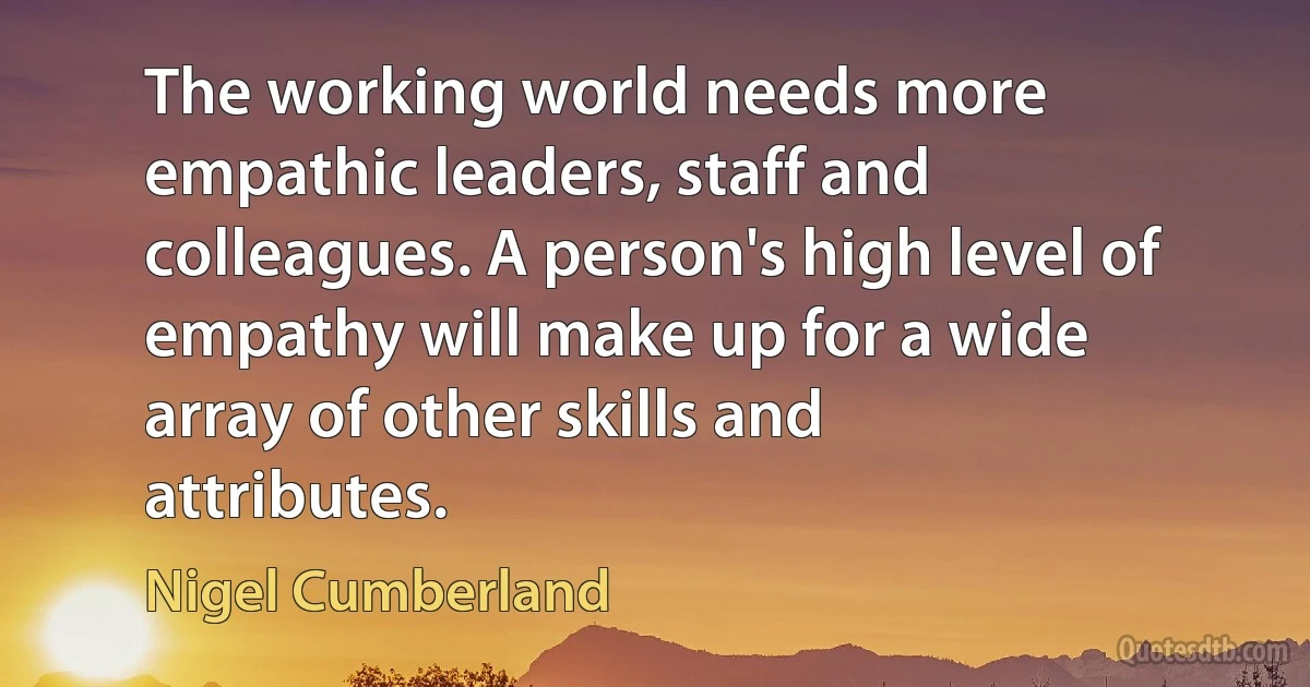 The working world needs more empathic leaders, staff and colleagues. A person's high level of empathy will make up for a wide array of other skills and attributes. (Nigel Cumberland)