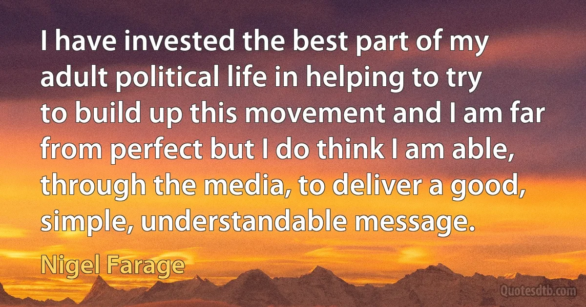 I have invested the best part of my adult political life in helping to try to build up this movement and I am far from perfect but I do think I am able, through the media, to deliver a good, simple, understandable message. (Nigel Farage)