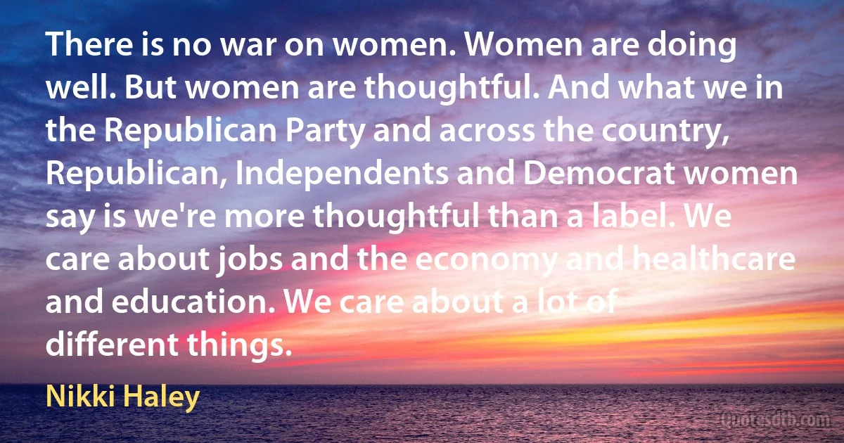 There is no war on women. Women are doing well. But women are thoughtful. And what we in the Republican Party and across the country, Republican, Independents and Democrat women say is we're more thoughtful than a label. We care about jobs and the economy and healthcare and education. We care about a lot of different things. (Nikki Haley)