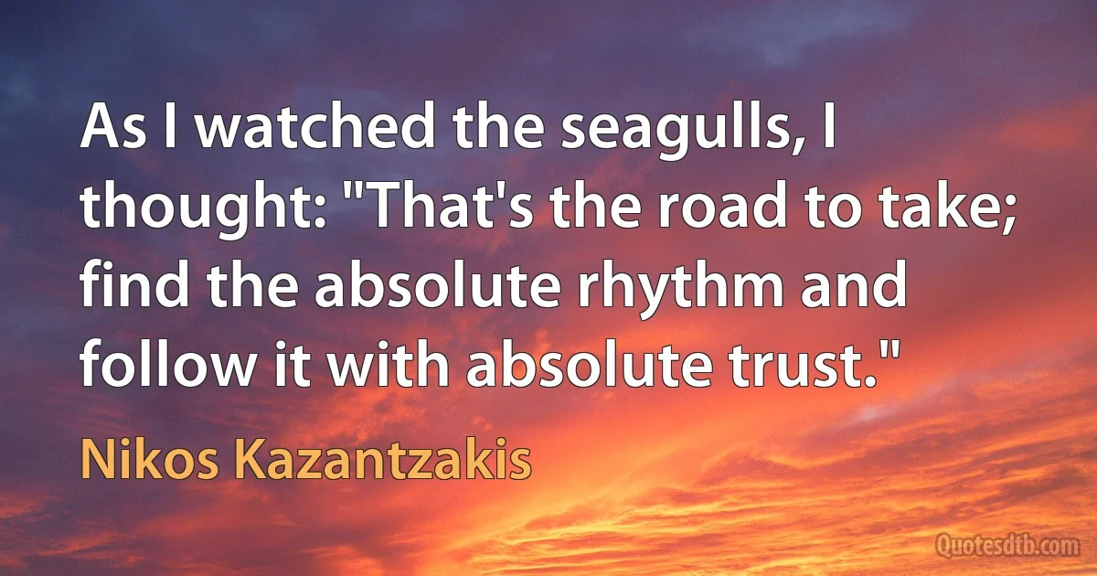 As I watched the seagulls, I thought: "That's the road to take; find the absolute rhythm and follow it with absolute trust." (Nikos Kazantzakis)