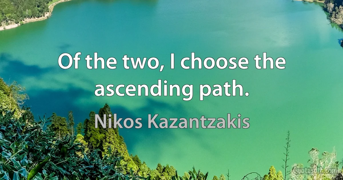 Of the two, I choose the ascending path. (Nikos Kazantzakis)