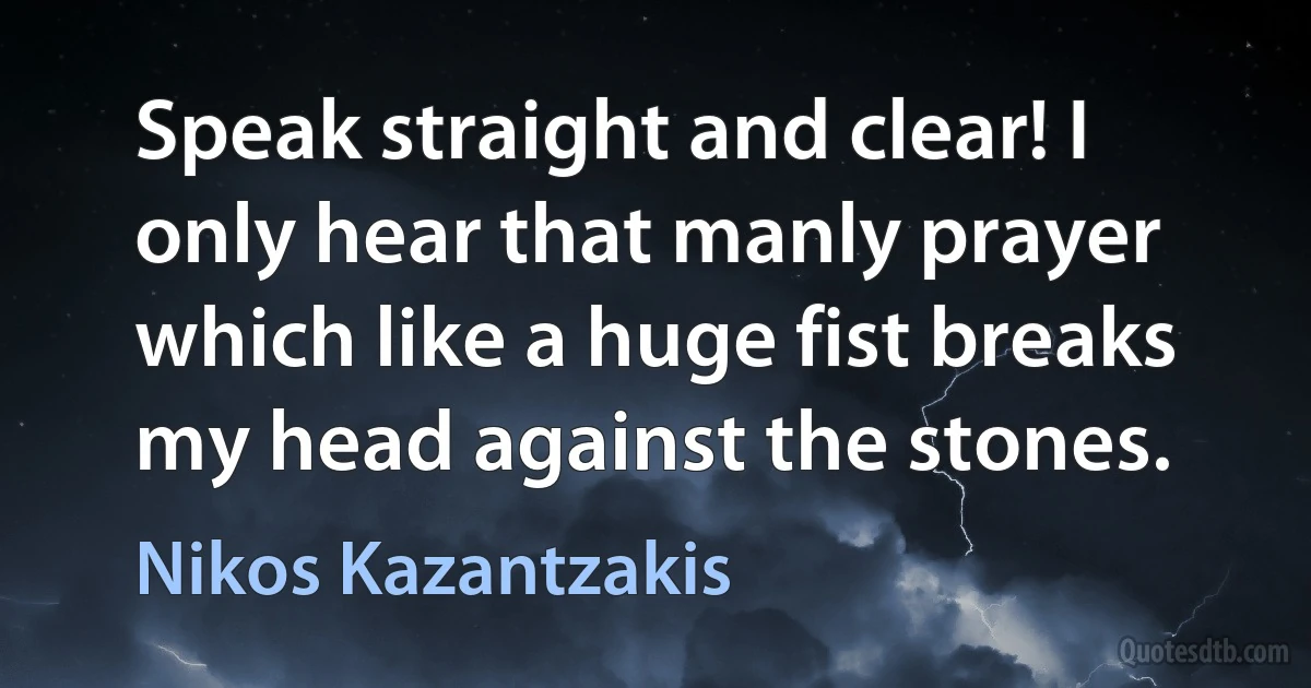 Speak straight and clear! I only hear that manly prayer
which like a huge fist breaks my head against the stones. (Nikos Kazantzakis)