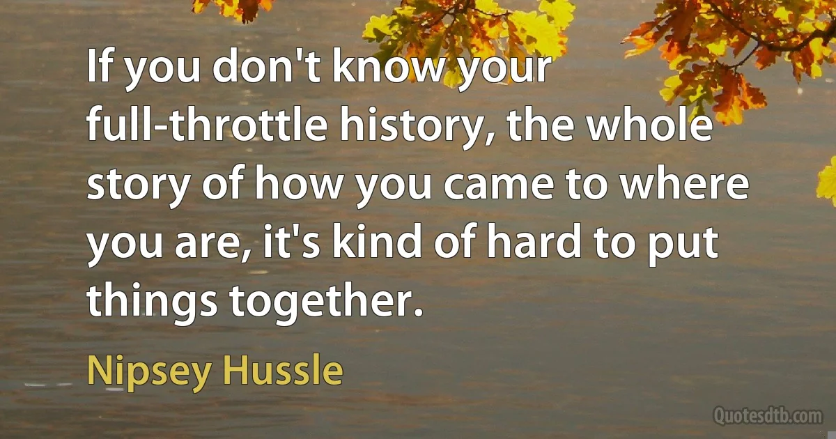 If you don't know your full-throttle history, the whole story of how you came to where you are, it's kind of hard to put things together. (Nipsey Hussle)