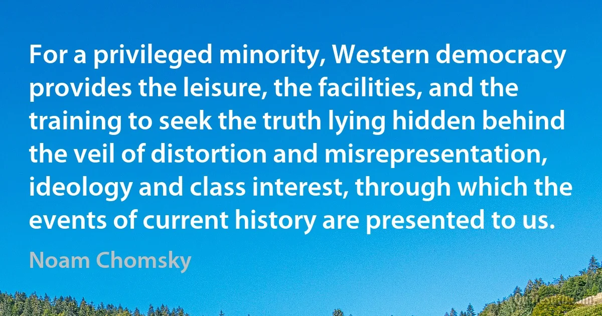 For a privileged minority, Western democracy provides the leisure, the facilities, and the training to seek the truth lying hidden behind the veil of distortion and misrepresentation, ideology and class interest, through which the events of current history are presented to us. (Noam Chomsky)