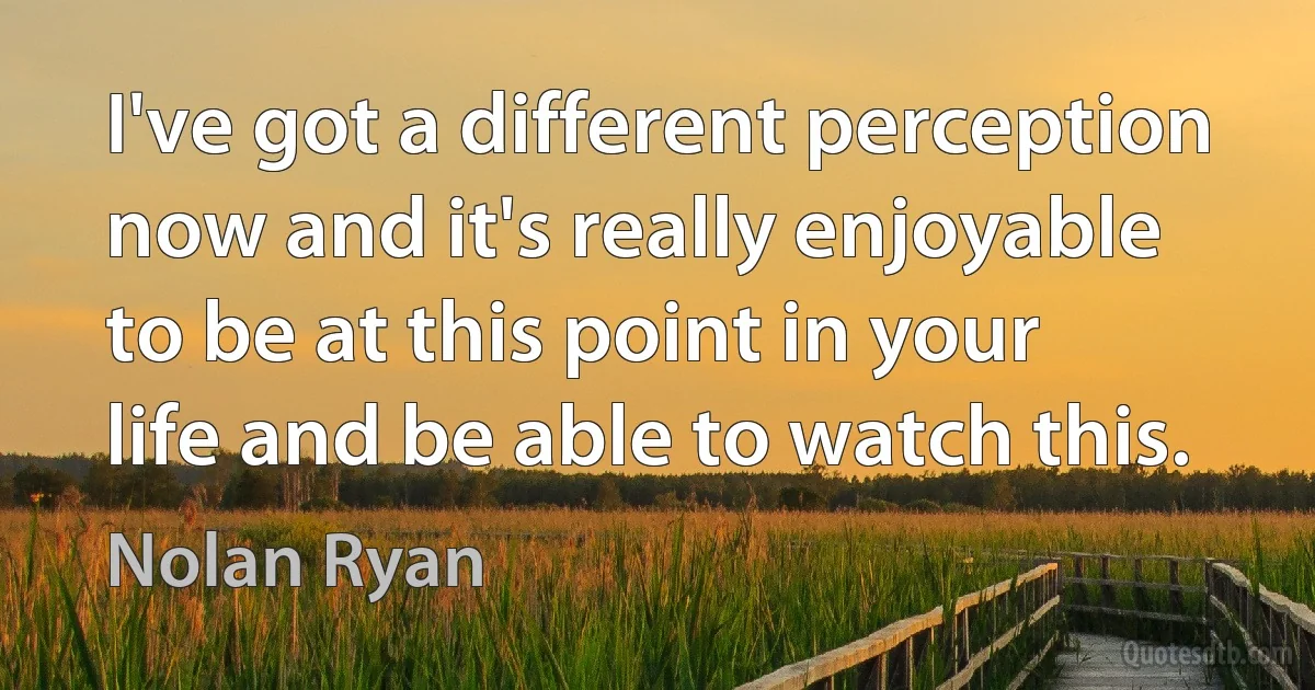 I've got a different perception now and it's really enjoyable to be at this point in your life and be able to watch this. (Nolan Ryan)