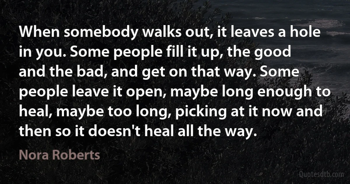 When somebody walks out, it leaves a hole in you. Some people fill it up, the good and the bad, and get on that way. Some people leave it open, maybe long enough to heal, maybe too long, picking at it now and then so it doesn't heal all the way. (Nora Roberts)