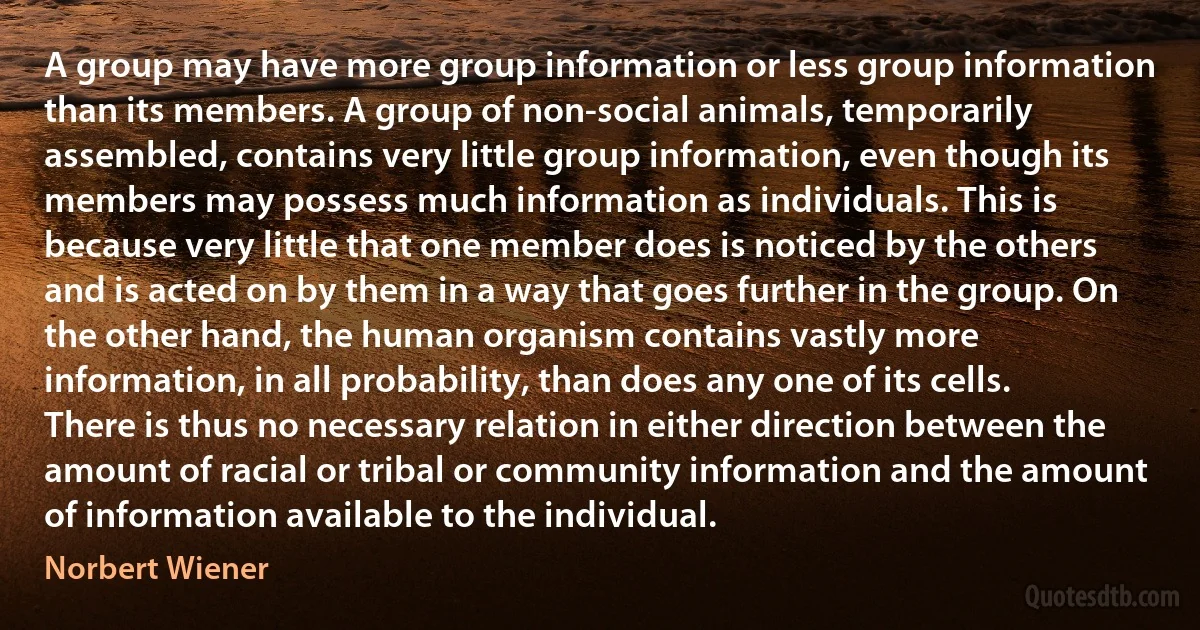 A group may have more group information or less group information than its members. A group of non-social animals, temporarily assembled, contains very little group information, even though its members may possess much information as individuals. This is because very little that one member does is noticed by the others and is acted on by them in a way that goes further in the group. On the other hand, the human organism contains vastly more information, in all probability, than does any one of its cells. There is thus no necessary relation in either direction between the amount of racial or tribal or community information and the amount of information available to the individual. (Norbert Wiener)