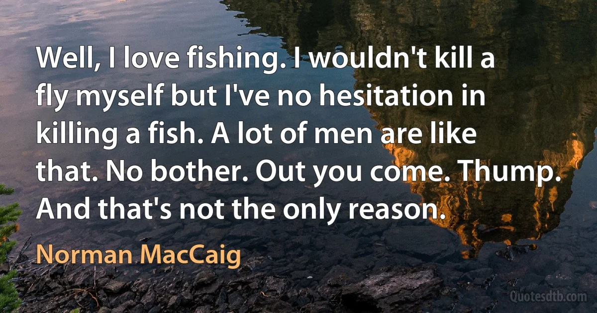 Well, I love fishing. I wouldn't kill a fly myself but I've no hesitation in killing a fish. A lot of men are like that. No bother. Out you come. Thump. And that's not the only reason. (Norman MacCaig)