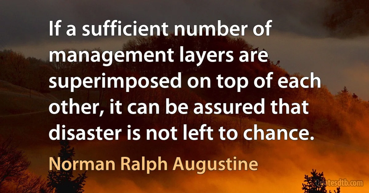 If a sufficient number of management layers are superimposed on top of each other, it can be assured that disaster is not left to chance. (Norman Ralph Augustine)