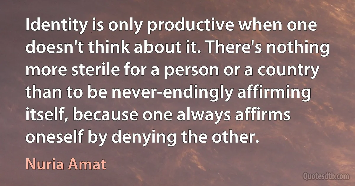 Identity is only productive when one doesn't think about it. There's nothing more sterile for a person or a country than to be never-endingly affirming itself, because one always affirms oneself by denying the other. (Nuria Amat)