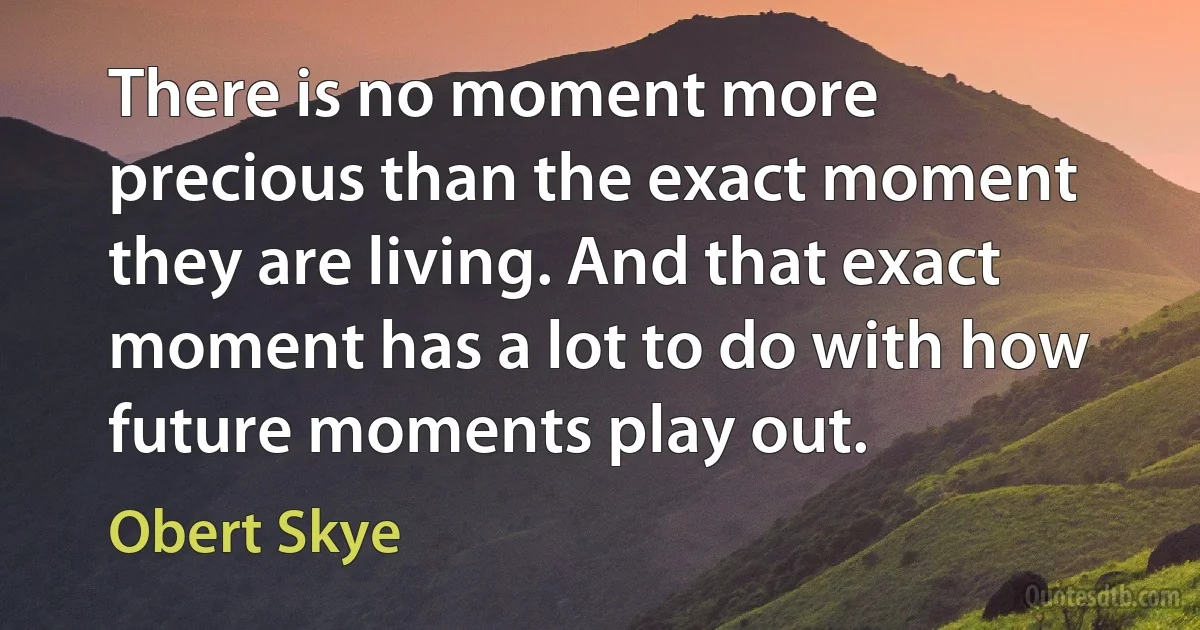 There is no moment more precious than the exact moment they are living. And that exact moment has a lot to do with how future moments play out. (Obert Skye)