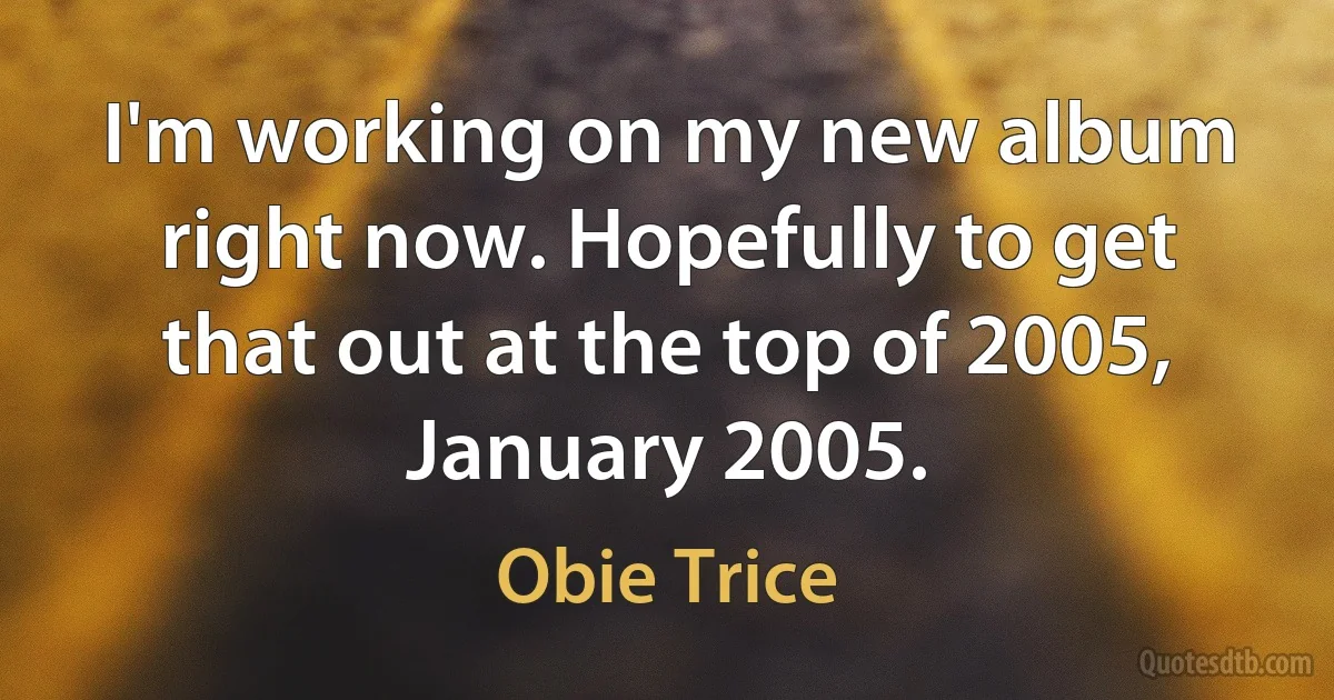 I'm working on my new album right now. Hopefully to get that out at the top of 2005, January 2005. (Obie Trice)