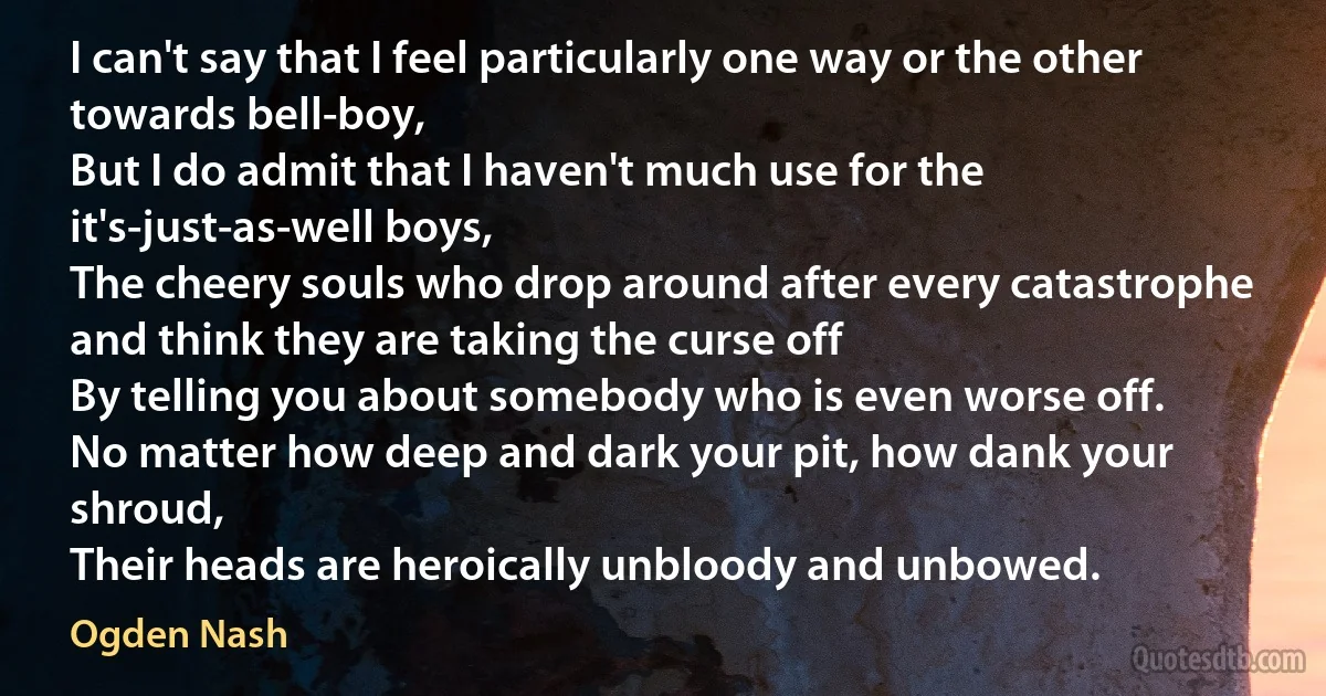 I can't say that I feel particularly one way or the other towards bell-boy,
But I do admit that I haven't much use for the it's-just-as-well boys,
The cheery souls who drop around after every catastrophe and think they are taking the curse off
By telling you about somebody who is even worse off.
No matter how deep and dark your pit, how dank your shroud,
Their heads are heroically unbloody and unbowed. (Ogden Nash)