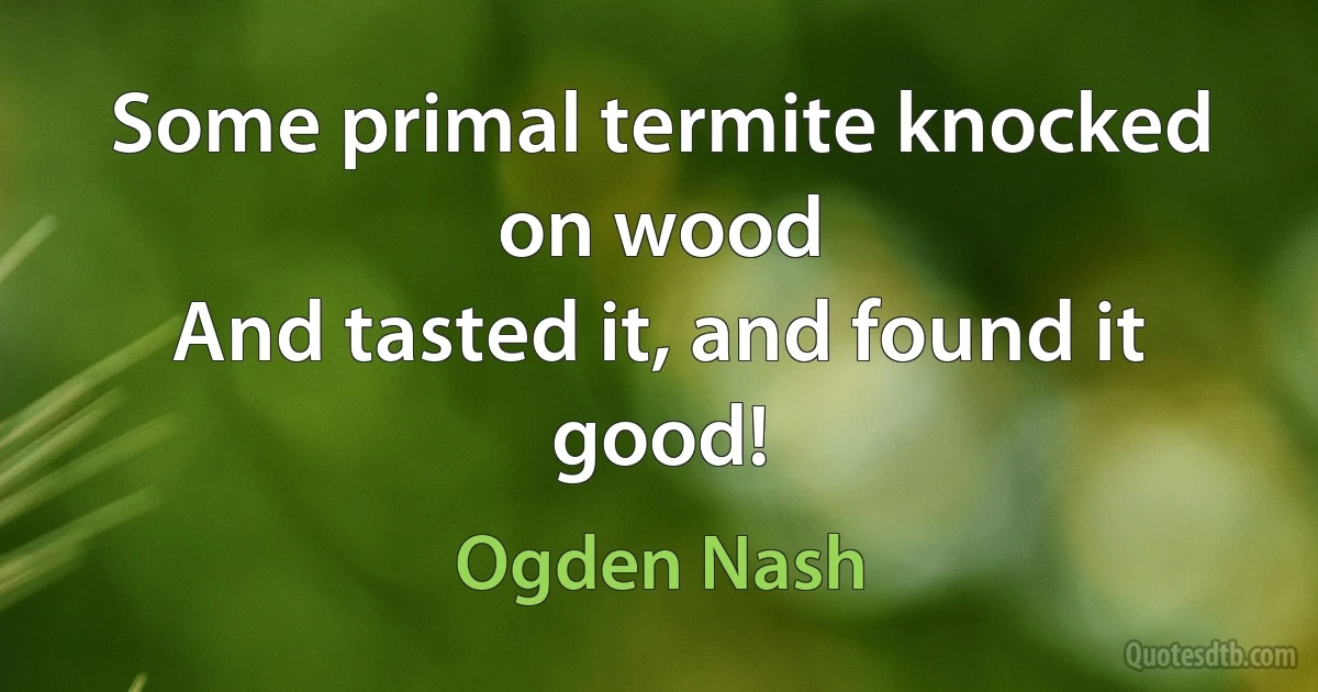 Some primal termite knocked on wood
And tasted it, and found it good! (Ogden Nash)