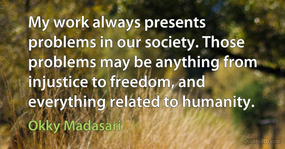 My work always presents problems in our society. Those problems may be anything from injustice to freedom, and everything related to humanity. (Okky Madasari)