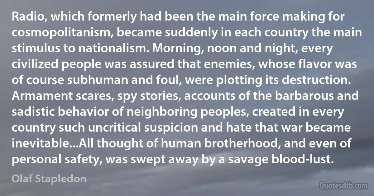Radio, which formerly had been the main force making for cosmopolitanism, became suddenly in each country the main stimulus to nationalism. Morning, noon and night, every civilized people was assured that enemies, whose flavor was of course subhuman and foul, were plotting its destruction. Armament scares, spy stories, accounts of the barbarous and sadistic behavior of neighboring peoples, created in every country such uncritical suspicion and hate that war became inevitable...All thought of human brotherhood, and even of personal safety, was swept away by a savage blood-lust. (Olaf Stapledon)