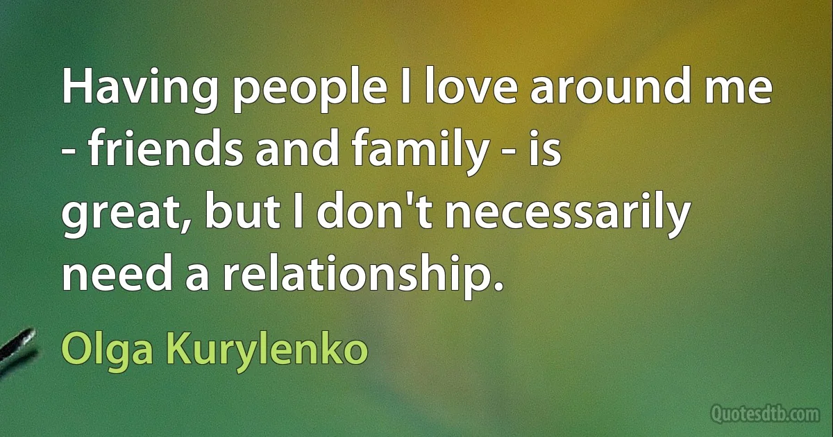 Having people I love around me - friends and family - is great, but I don't necessarily need a relationship. (Olga Kurylenko)