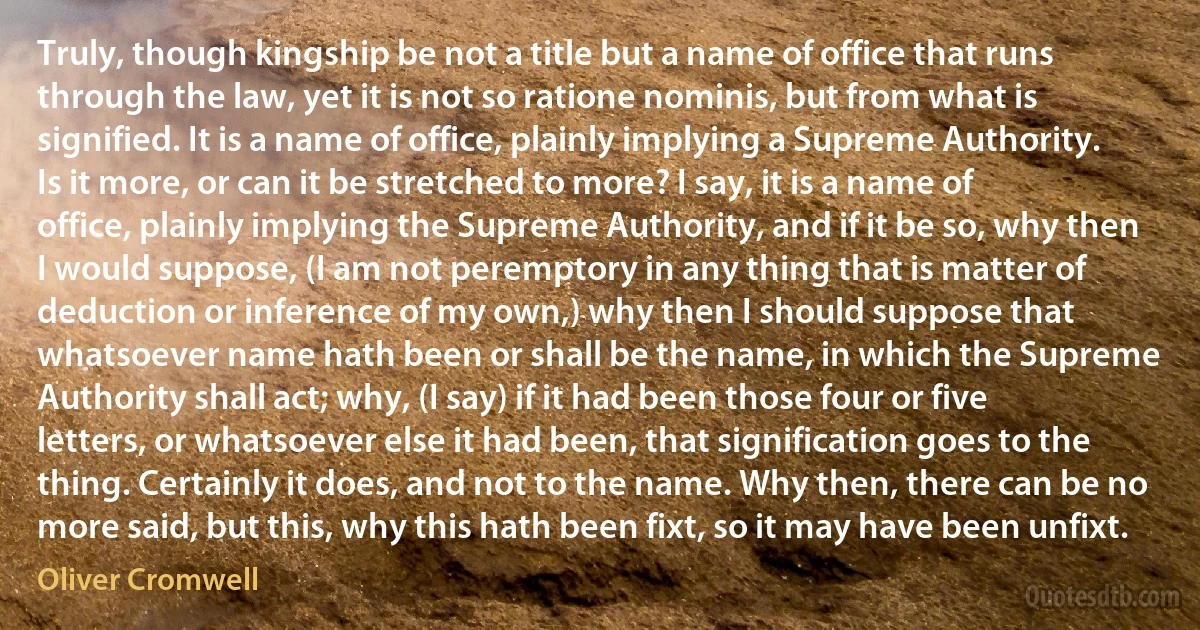 Truly, though kingship be not a title but a name of office that runs through the law, yet it is not so ratione nominis, but from what is signified. It is a name of office, plainly implying a Supreme Authority. Is it more, or can it be stretched to more? I say, it is a name of office, plainly implying the Supreme Authority, and if it be so, why then I would suppose, (I am not peremptory in any thing that is matter of deduction or inference of my own,) why then I should suppose that whatsoever name hath been or shall be the name, in which the Supreme Authority shall act; why, (I say) if it had been those four or five letters, or whatsoever else it had been, that signification goes to the thing. Certainly it does, and not to the name. Why then, there can be no more said, but this, why this hath been fixt, so it may have been unfixt. (Oliver Cromwell)