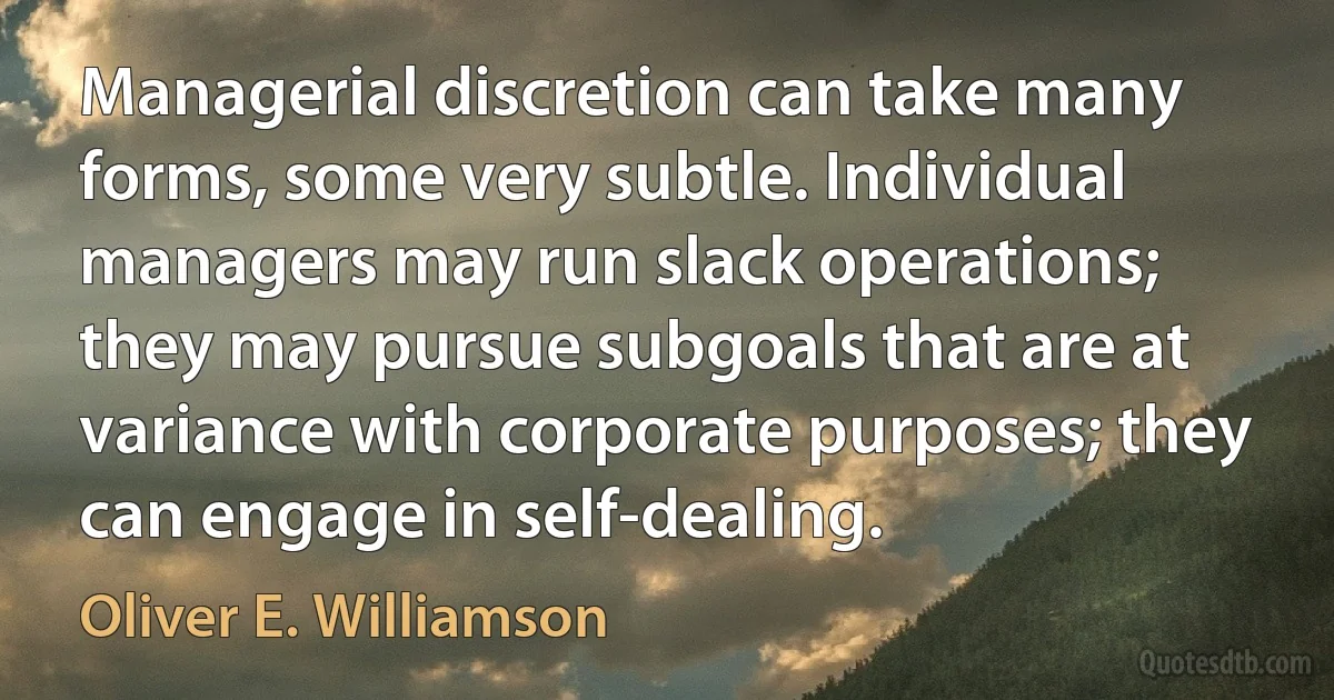 Managerial discretion can take many forms, some very subtle. Individual managers may run slack operations; they may pursue subgoals that are at variance with corporate purposes; they can engage in self-dealing. (Oliver E. Williamson)